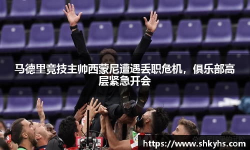 马德里竞技主帅西蒙尼遭遇丢职危机，俱乐部高层紧急开会