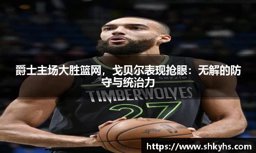 爵士主场大胜篮网，戈贝尔表现抢眼：无解的防守与统治力
