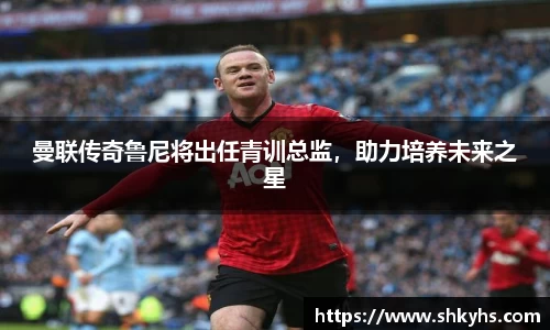曼联传奇鲁尼将出任青训总监，助力培养未来之星