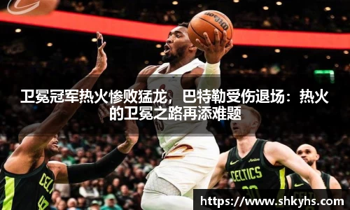 卫冕冠军热火惨败猛龙，巴特勒受伤退场：热火的卫冕之路再添难题