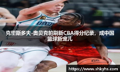 克里斯多夫-奥贝克帕刷新CBA得分纪录，成中国篮球新宠儿