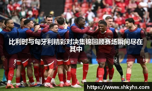 比利时与匈牙利精彩对决集锦回顾赛场瞬间尽在其中